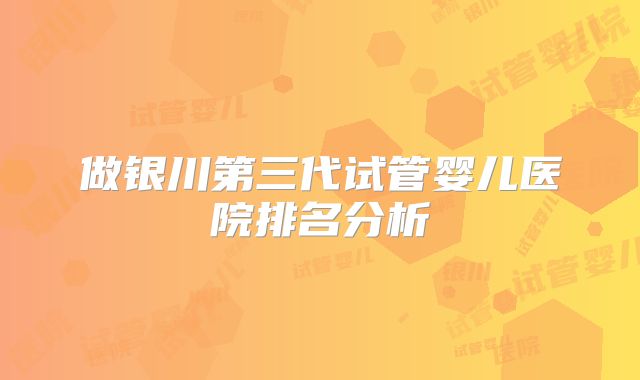 做银川第三代试管婴儿医院排名分析