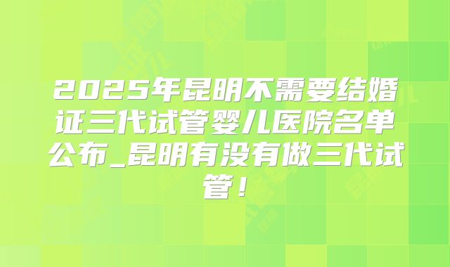 2025年昆明不需要结婚证三代试管婴儿医院名单公布_昆明有没有做三代试管！