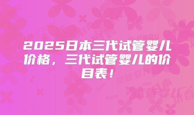 2025日本三代试管婴儿价格，三代试管婴儿的价目表！