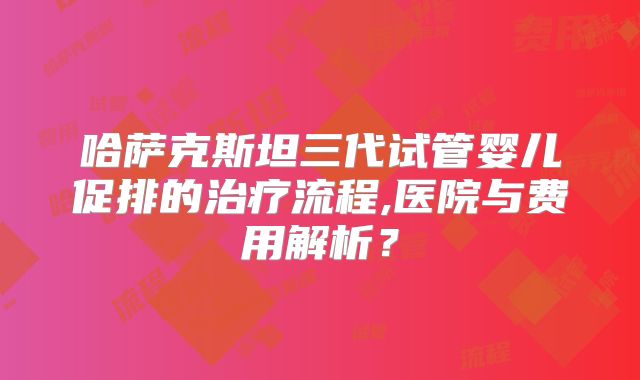哈萨克斯坦三代试管婴儿促排的治疗流程,医院与费用解析?