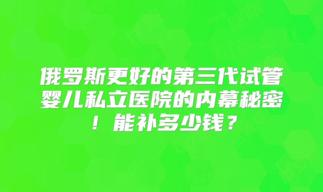 俄罗斯更好的第三代试管婴儿私立医院的内幕秘密！能补多少钱？