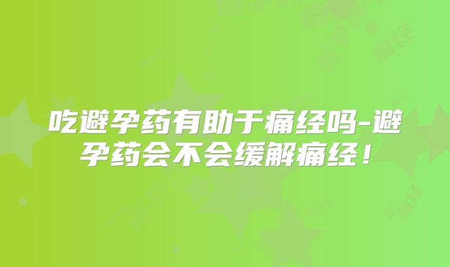 吃避孕药有助于痛经吗-避孕药会不会缓解痛经!