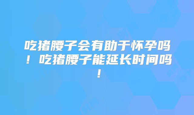 吃猪腰子会有助于怀孕吗!吃猪腰子能延长时间吗!