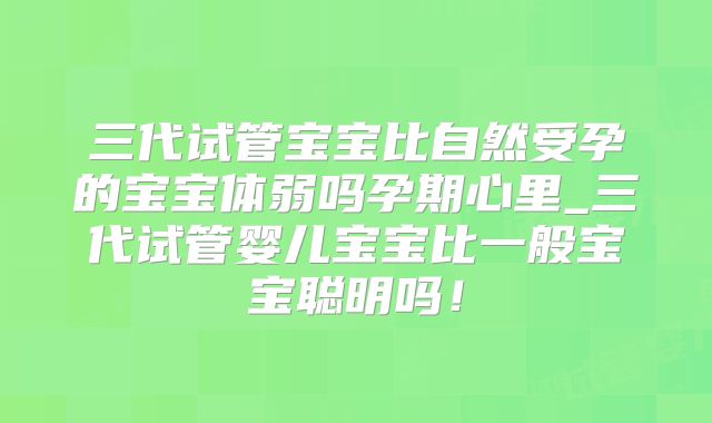 三代试管宝宝比自然受孕的宝宝体弱吗孕期心里_三代试管婴儿宝宝比一般宝宝聪明吗！