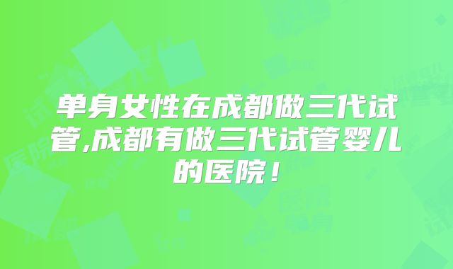 单身女性在成都做三代试管,成都有做三代试管婴儿的医院！
