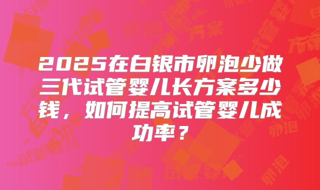 2025在白银市卵泡少做三代试管婴儿长方案多少钱，如何提高试管婴儿成功率？
