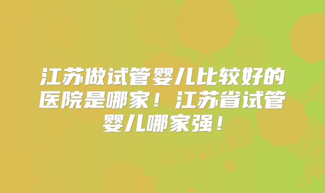 江苏做试管婴儿比较好的医院是哪家！江苏省试管婴儿哪家强！