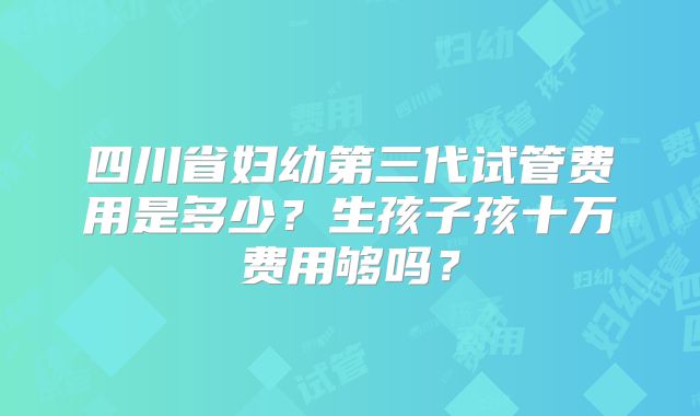 四川省妇幼第三代试管费用是多少？生孩子孩十万费用够吗？