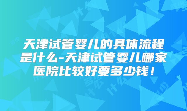 天津试管婴儿的具体流程是什么-天津试管婴儿哪家医院比较好要多少钱！