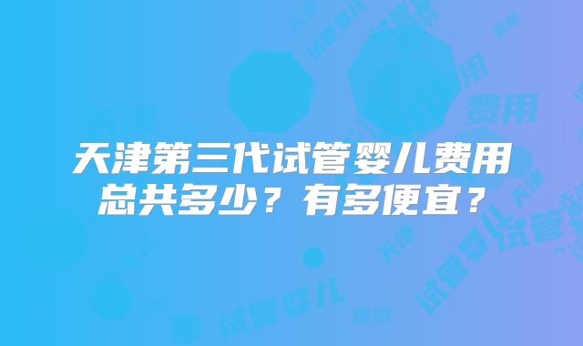 天津第三代试管婴儿费用总共多少?有多便宜?