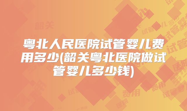 粤北人民医院试管婴儿费用多少(韶关粤北医院做试管婴儿多少钱)