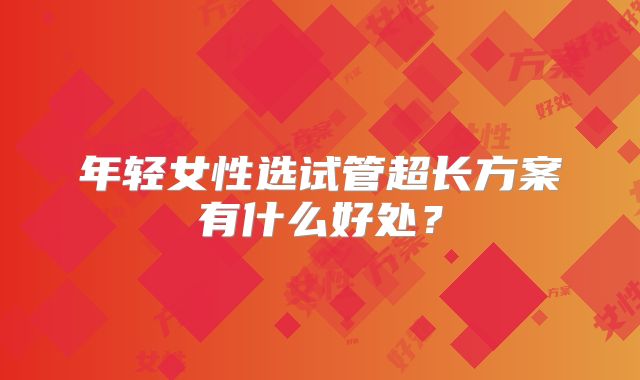 年轻女性选试管超长方案有什么好处?