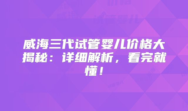 威海三代试管婴儿价格大揭秘：详细解析，看完就懂！