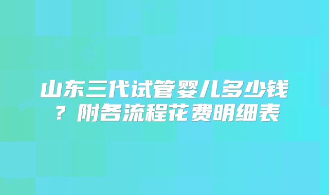 山东三代试管婴儿多少钱？附各流程花费明细表