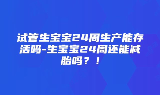 试管生宝宝24周生产能存活吗-生宝宝24周还能减胎吗？！
