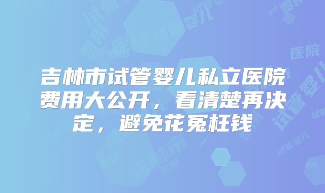 吉林市试管婴儿私立医院费用大公开，看清楚再决定，避免花冤枉钱