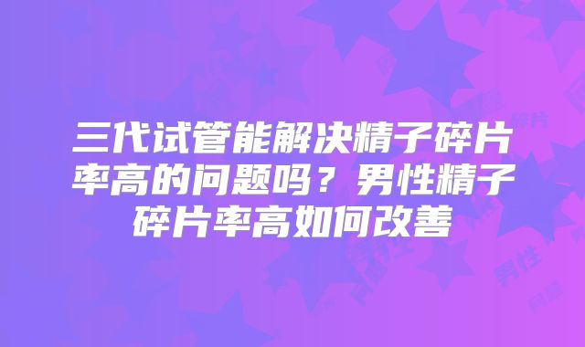 三代试管能解决精子碎片率高的问题吗?男性精子碎片率高如何改善