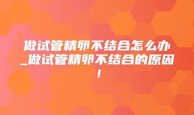 做试管精卵不结合怎么办_做试管精卵不结合的原因！