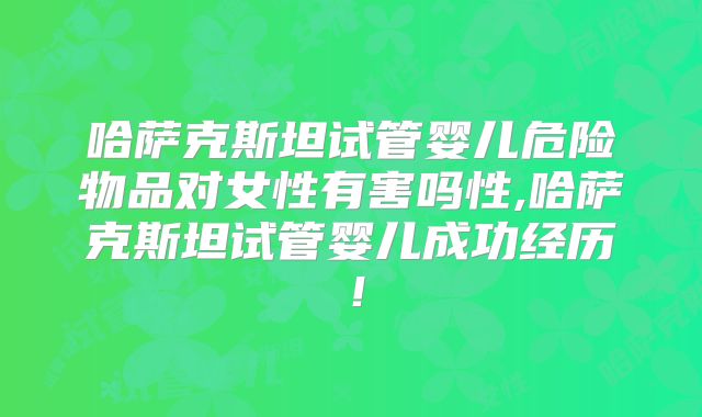 哈萨克斯坦试管婴儿危险物品对女性有害吗性,哈萨克斯坦试管婴儿成功经历！