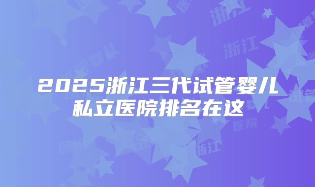 2025浙江三代试管婴儿私立医院排名在这