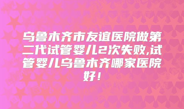 乌鲁木齐市友谊医院做第二代试管婴儿2次失败,试管婴儿乌鲁木齐哪家医院好！