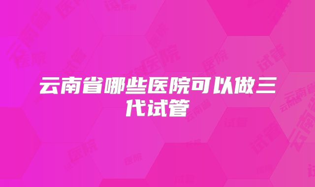 云南省哪些医院可以做三代试管