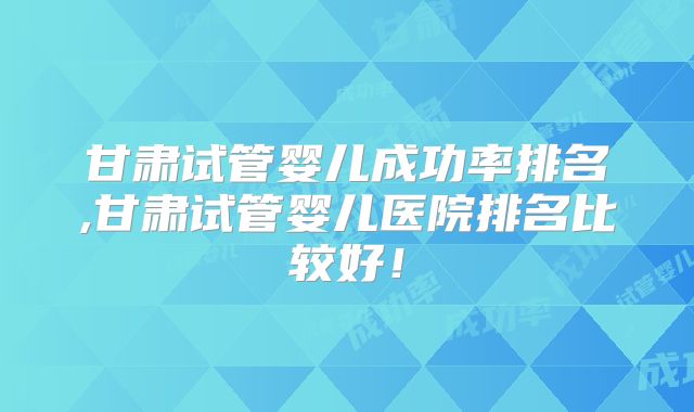 甘肃试管婴儿成功率排名,甘肃试管婴儿医院排名比较好！