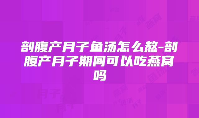 剖腹产月子鱼汤怎么熬-剖腹产月子期间可以吃燕窝吗