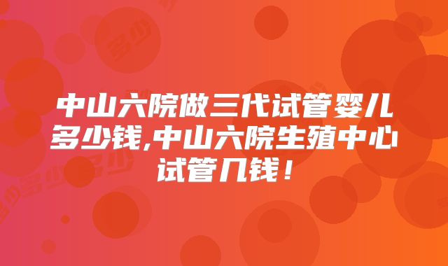 中山六院做三代试管婴儿多少钱,中山六院生殖中心试管几钱！