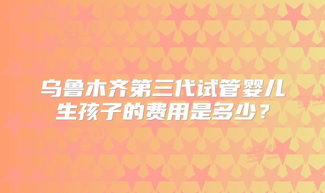 乌鲁木齐第三代试管婴儿生孩子的费用是多少？