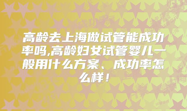 高龄去上海做试管能成功率吗,高龄妇女试管婴儿一般用什么方案、成功率怎么样！