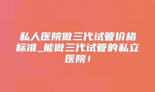 私人医院做三代试管价格标准_能做三代试管的私立医院！