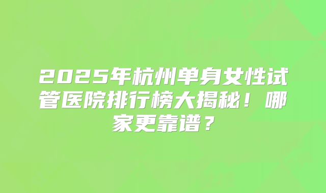 2025年杭州单身女性试管医院排行榜大揭秘!哪家更靠谱?