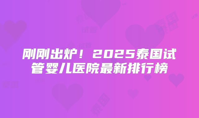 刚刚出炉！2025泰国试管婴儿医院最新排行榜