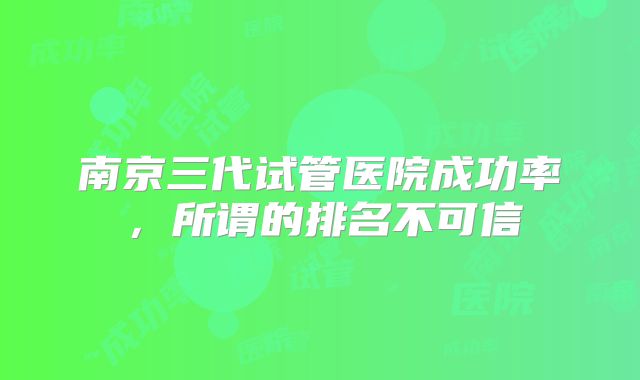 南京三代试管医院成功率，所谓的排名不可信