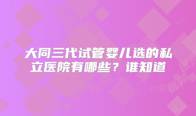 大同三代试管婴儿选的私立医院有哪些？谁知道