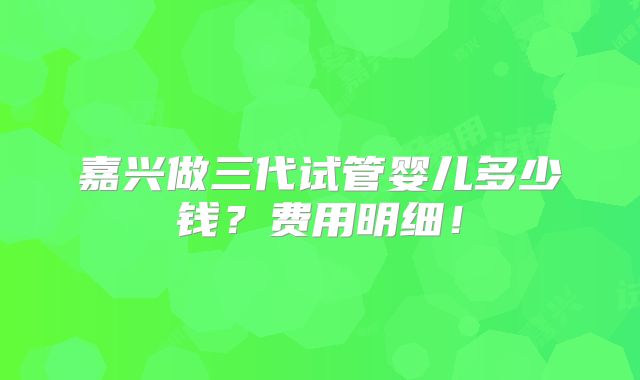 嘉兴做三代试管婴儿多少钱？费用明细！
