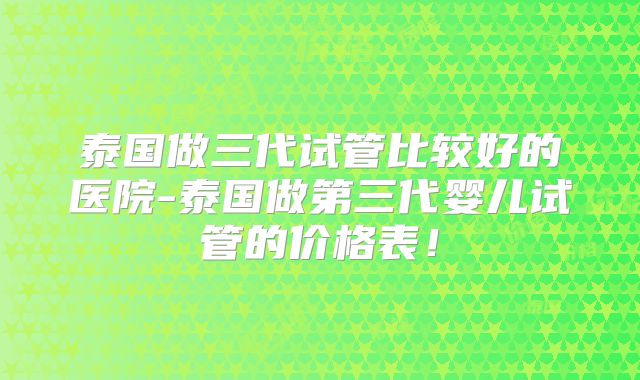 泰国做三代试管比较好的医院-泰国做第三代婴儿试管的价格表！