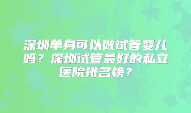 深圳单身可以做试管婴儿吗？深圳试管最好的私立医院排名榜？