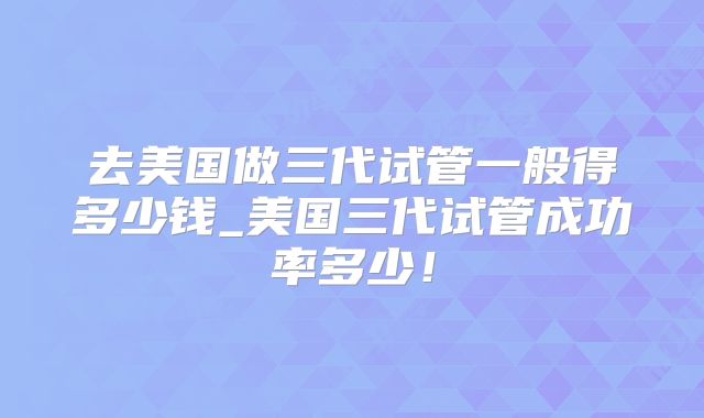 去美国做三代试管一般得多少钱_美国三代试管成功率多少！