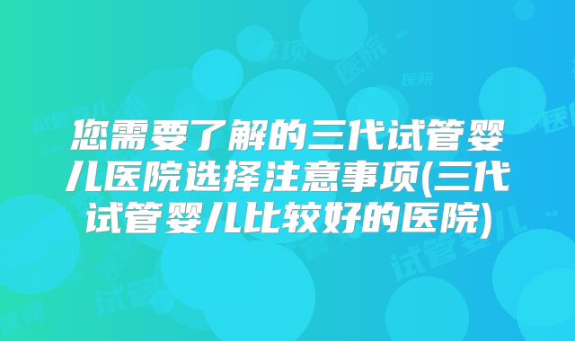您需要了解的三代试管婴儿医院选择注意事项(三代试管婴儿比较好的医院)