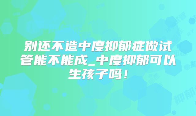 别还不造中度抑郁症做试管能不能成_中度抑郁可以生孩子吗！
