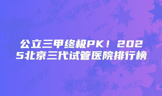 公立三甲终极PK！2025北京三代试管医院排行榜