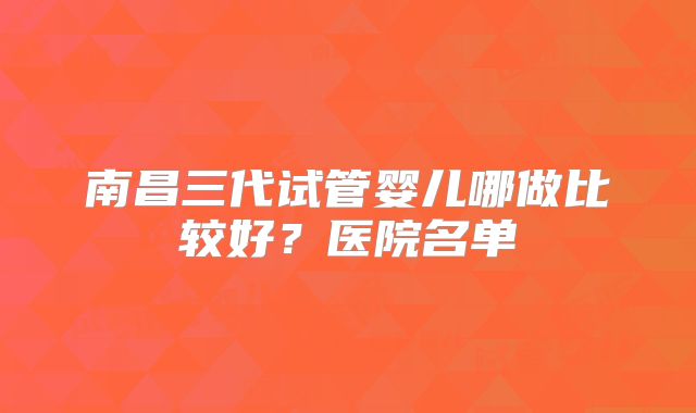 南昌三代试管婴儿哪做比较好？医院名单
