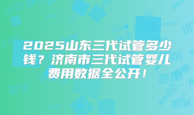2025山东三代试管多少钱？济南市三代试管婴儿费用数据全公开！