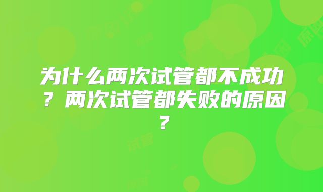 为什么两次试管都不成功？两次试管都失败的原因？