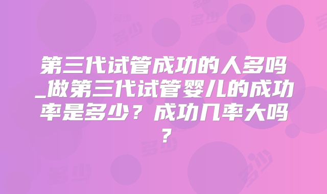 第三代试管成功的人多吗_做第三代试管婴儿的成功率是多少?成功几率大吗?