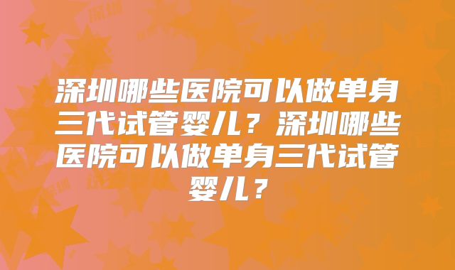 深圳哪些医院可以做单身三代试管婴儿？深圳哪些医院可以做单身三代试管婴儿？