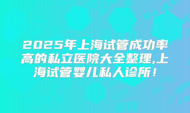 2025年上海试管成功率高的私立医院大全整理,上海试管婴儿私人诊所！