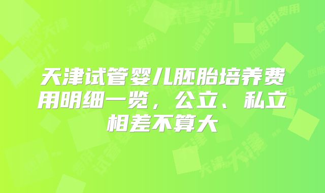 天津试管婴儿胚胎培养费用明细一览,公立、私立相差不算大